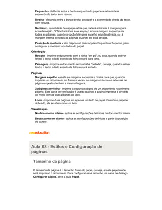 Esquerda - distância entre a borda esquerda do papel e a extremidade
esquerda do texto, sem recuos.
Direita - distância entre a borda direita do papel e a extremidade direita do texto,
sem recuos.
Medianiz - quantidade de espaço extra que poderá adicionar à margem para
encadernação. O Word adiciona esse espaço extra à margem esquerda de
todas as páginas, quando a opção Margens espelho está desativada, ou à
margem interna de todas as páginas quando ela está ativada.
Posição da medianiz - têm disponível duas opções Esquerda e Superior, para
configurar a medianiz nos lados do papel.
Orientação
Retrato - imprime o documento com a folha "em pé", ou seja, quando estiver
lendo o texto, o lado estreito da folha estará para cima.
Paisagem - imprime o documento com a folha "deitada", ou seja, quando estiver
lendo o texto, o lado estreito da folha estará ao lado.
Páginas
Margens espelho - ajusta as margens esquerda e direita para que, quando
imprimir um documento em frente e verso, as margens internas e externas de
páginas opostas tenham a mesma largura.
2 páginas por folha - imprime a segunda página de um documento na primeira
página. Esta caixa de verificação é usada quando a página impressa é dividida
ao meio com as duas páginas ao lado.
Livro - imprime duas páginas em apenas um lado do papel. Quando o papel é
dobrado, ele se abre como um livro.
Visualização
No documento inteiro - aplica as configurações definidas no documento inteiro.
Deste ponto em diante - aplica as configurações definidas a partir da posição
do cursor.

Aula 08 - Estilos e Configuração de
páginas
Tamanho da página
O tamanho da página é o tamanho físico do papel, ou seja, aquele papel onde
será impresso o documento. Para configurar esse tamanho, na caixa de diálogo
Configurar página, ative a guia Papel.

 
