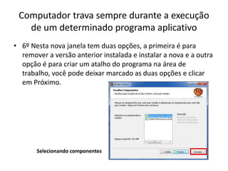 Computador trava sempre durante a execução
de um determinado programa aplicativo
• 6º Nesta nova janela tem duas opções, a primeira é para
remover a versão anterior instalada e instalar a nova e a outra
opção é para criar um atalho do programa na área de
trabalho, você pode deixar marcado as duas opções e clicar
em Próximo.
Selecionando componentes
 
