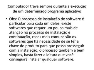 Computador trava sempre durante a execução
de um determinado programa aplicativo
• Obs: O processo de instalação de software é
particular para cada um deles, existe
softwares que requer um pouco mais de
atenção no processo de instalação e
continuação, casos mais comuns são os
softwares que há necessidade de se ter a
chave do produto para que possa prosseguir
com a instalação, o processo também é bem
simples, basta fazer a leitura que você
conseguirá instalar qualquer software.
 