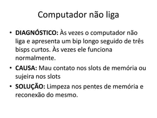 Computador não liga
• DIAGNÓSTICO: Às vezes o computador não
liga e apresenta um bip longo seguido de três
bisps curtos. Às vezes ele funciona
normalmente.
• CAUSA: Mau contato nos slots de memória ou
sujeira nos slots
• SOLUÇÃO: Limpeza nos pentes de memória e
reconexão do mesmo.
 
