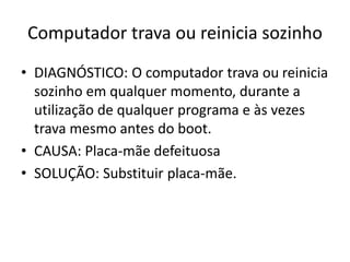 Computador trava ou reinicia sozinho
• DIAGNÓSTICO: O computador trava ou reinicia
sozinho em qualquer momento, durante a
utilização de qualquer programa e às vezes
trava mesmo antes do boot.
• CAUSA: Placa-mãe defeituosa
• SOLUÇÃO: Substituir placa-mãe.
 