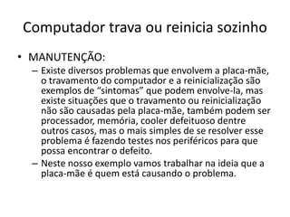 Computador trava ou reinicia sozinho
• MANUTENÇÃO:
– Existe diversos problemas que envolvem a placa-mãe,
o travamento do computador e a reinicialização são
exemplos de “sintomas” que podem envolve-la, mas
existe situações que o travamento ou reinicialização
não são causadas pela placa-mãe, também podem ser
processador, memória, cooler defeituoso dentre
outros casos, mas o mais simples de se resolver esse
problema é fazendo testes nos periféricos para que
possa encontrar o defeito.
– Neste nosso exemplo vamos trabalhar na ideia que a
placa-mãe é quem está causando o problema.
 