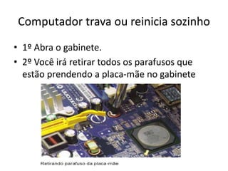 Computador trava ou reinicia sozinho
• 1º Abra o gabinete.
• 2º Você irá retirar todos os parafusos que
estão prendendo a placa-mãe no gabinete
 