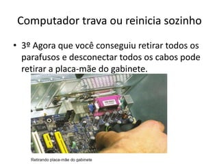Computador trava ou reinicia sozinho
• 3º Agora que você conseguiu retirar todos os
parafusos e desconectar todos os cabos pode
retirar a placa-mãe do gabinete.
 
