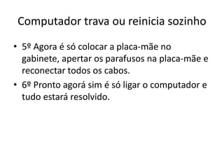 Computador trava ou reinicia sozinho
• 5º Agora é só colocar a placa-mãe no
gabinete, apertar os parafusos na placa-mãe e
reconectar todos os cabos.
• 6º Pronto agorá sim é só ligar o computador e
tudo estará resolvido.
 