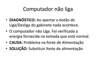 Computador não liga
• DIAGNÓSTICO: Ao apertar o botão de
Liga/Desliga do gabinete nada acontece.
• O computador não Liga. Foi verificada a
energia fornecida na tomada que está normal.
• CAUSA: Problema na fonte de Alimentação
• SOLUÇÃO: Substituir fonte de alimentação
 