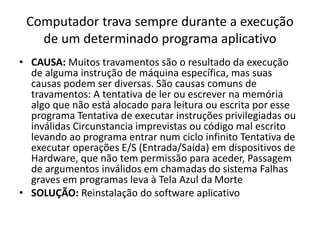 Computador trava sempre durante a execução
de um determinado programa aplicativo
• CAUSA: Muitos travamentos são o resultado da execução
de alguma instrução de máquina específica, mas suas
causas podem ser diversas. São causas comuns de
travamentos: A tentativa de ler ou escrever na memória
algo que não está alocado para leitura ou escrita por esse
programa Tentativa de executar instruções privilegiadas ou
inválidas Circunstancia imprevistas ou código mal escrito
levando ao programa entrar num ciclo infinito Tentativa de
executar operações E/S (Entrada/Saída) em dispositivos de
Hardware, que não tem permissão para aceder, Passagem
de argumentos inválidos em chamadas do sistema Falhas
graves em programas leva à Tela Azul da Morte
• SOLUÇÃO: Reinstalação do software aplicativo
 