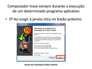 Computador trava sempre durante a execução
de um determinado programa aplicativo
• 2º Ao surgir à janela clica no botão próximo.
Janela de instalação aTube Catcher.
 