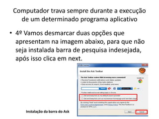 Computador trava sempre durante a execução
de um determinado programa aplicativo
• 4º Vamos desmarcar duas opções que
apresentam na imagem abaixo, para que não
seja instalada barra de pesquisa indesejada,
após isso clica em next.
Instalação da barra do Ask
 