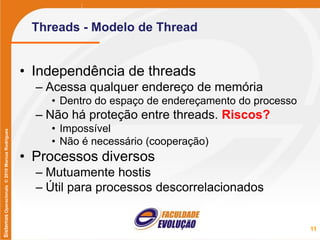 SistemasOperacionais©2010MarcusRodrigues
Threads - Modelo de Thread
• Independência de threads
– Acessa qualquer endereço de memória
• Dentro do espaço de endereçamento do processo
– Não há proteção entre threads. Riscos?
• Impossível
• Não é necessário (cooperação)
• Processos diversos
– Mutuamente hostis
– Útil para processos descorrelacionados
11
 