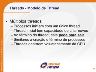 SistemasOperacionais©2010MarcusRodrigues
Threads - Modelo de Thread
• Múltiplos threads
– Processos iniciam com um único thread
– Thread inicial tem capacidade de criar novos
– Ao término do thread, este pede para sair
– Similares a criação e término de processos
– Threads desistem voluntariamente da CPU
14
 