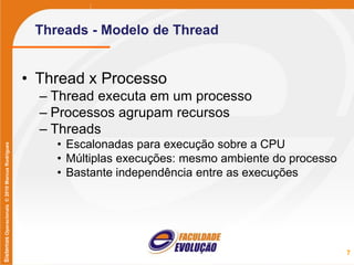 SistemasOperacionais©2010MarcusRodrigues
Threads - Modelo de Thread
• Thread x Processo
– Thread executa em um processo
– Processos agrupam recursos
– Threads
• Escalonadas para execução sobre a CPU
• Múltiplas execuções: mesmo ambiente do processo
• Bastante independência entre as execuções
7
 