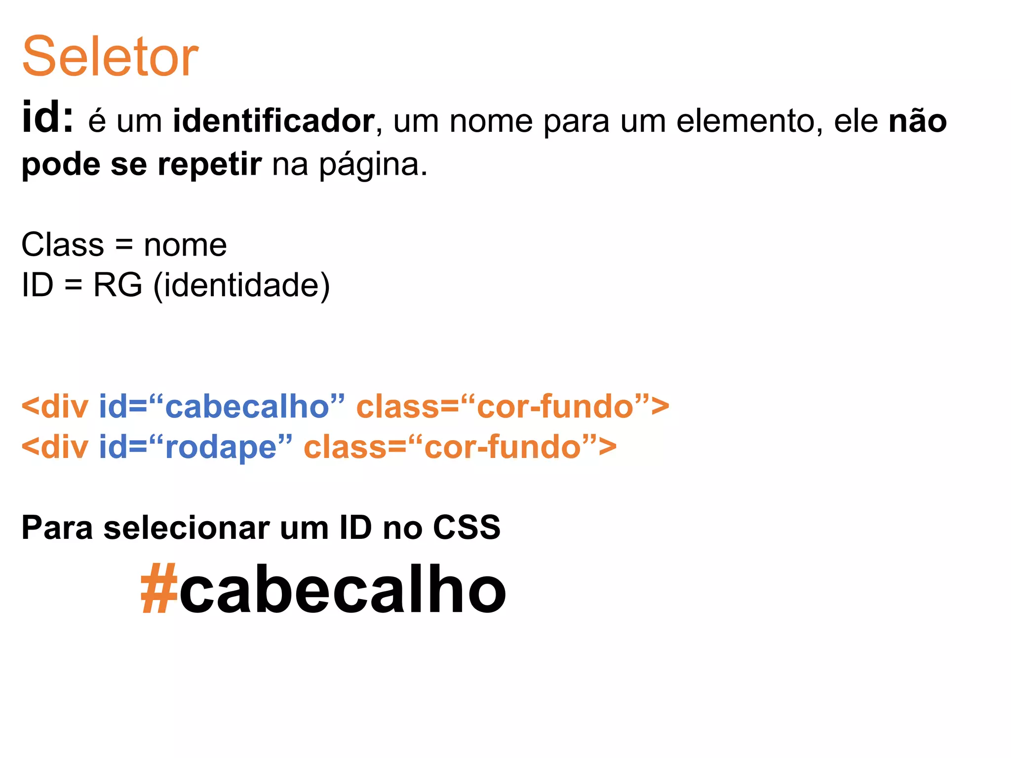 Seletor
id: é um identificador, um nome para um elemento, ele não
pode se repetir na página.
Class = nome
ID = RG (identidade)
<div id=“cabecalho” class=“cor-fundo”>
<div id=“rodape” class=“cor-fundo”>
Para selecionar um ID no CSS
#cabecalho
 