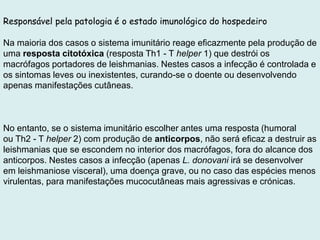 Responsável pela patologia é o estado imunológico do hospedeiro
Na maioria dos casos o sistema imunitário reage eficazmente pela produção de
uma resposta citotóxica (resposta Th1 - T helper 1) que destrói os
macrófagos portadores de leishmanias. Nestes casos a infecção é controlada e
os sintomas leves ou inexistentes, curando-se o doente ou desenvolvendo
apenas manifestações cutâneas.
No entanto, se o sistema imunitário escolher antes uma resposta (humoral
ou Th2 - T helper 2) com produção de anticorpos, não será eficaz a destruir as
leishmanias que se escondem no interior dos macrófagos, fora do alcance dos
anticorpos. Nestes casos a infecção (apenas L. donovani irá se desenvolver
em leishmaniose visceral), uma doença grave, ou no caso das espécies menos
virulentas, para manifestações mucocutâneas mais agressivas e crónicas.
 