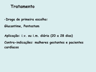 Tratamento
• Droga de primeira escolha:
Glucantime, Pentostam
Aplicação: i.v. ou i.m. diária (20 a 28 dias)
Contra-indicações: mulheres gestantes e pacientes
cardíacos
 