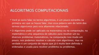 ALGORITMOS COMPUTACIONAIS
• Você já ouviu falar no termo algoritmos, é um pouco estranho na
primeira vez que se houve falar, mas essa palavra vem do latim dos
termos algorismos pois esta altamente relacionado.
• O Algoritmo pode ser aplicado na matemática ou na computação, na
matemática e uma sequencia de cálculos para resolver um ou
diversos problemas matemáticos, na computação isso muda um
pouco, nos podemos resolver e calcular com algoritmos, mas na
verdade é um conjunto de regras que já é muito bem definida e
ordenadas e usada para resolver problema ou problemas.
 