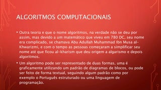 ALGORITMOS COMPUTACIONAIS
• Outra teoria e que o nome algoritmos, na verdade não se deu por
assim, mas devido a um matemático que viveu em 780 DC, seu nome
era complicado, se chamava Abu Adullah Muhammad Ibn Musa al-
Khwarizmi, e com o tempo as pessoas começaram a simplificar seu
nome até que ficou al-kharism que deu origem a algarismo e depois
algoritmos.
• Um algoritmo pode ser representado de duas formas, uma é
graficamente utilizando um padrão de diagramas de blocos, ou pode
ser feito de forma textual, seguindo algum padrão como por
exemplo o Português estruturado ou uma linguagem de
programação.
 