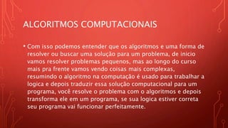ALGORITMOS COMPUTACIONAIS
• Com isso podemos entender que os algoritmos e uma forma de
resolver ou buscar uma solução para um problema, de inicio
vamos resolver problemas pequenos, mas ao longo do curso
mais pra frente vamos vendo coisas mais complexas,
resumindo o algoritmo na computação é usado para trabalhar a
logica e depois traduzir essa solução computacional para um
programa, você resolve o problema com o algoritmos e depois
transforma ele em um programa, se sua logica estiver correta
seu programa vai funcionar perfeitamente.
 