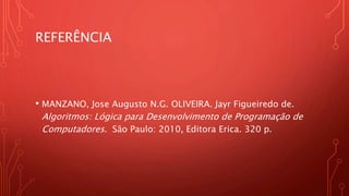 REFERÊNCIA
• MANZANO, Jose Augusto N.G. OLIVEIRA. Jayr Figueiredo de.
Algoritmos: Lógica para Desenvolvimento de Programação de
Computadores. São Paulo: 2010, Editora Erica. 320 p.
 