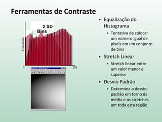Ferramentas de Contraste
 Equalização do
Histograma
 Tentativa de colocar
um número igual de
pixels em um conjunto
de bins
 Stretch Linear
 Stretch linear entre
um valor menor e
superior
 Desvio Padrão
 Determina o desvio-
padrão em torno da
média e os stretches
em toda esta região.
0 255
Frequencia
10 Bins255
Bins
2 SD
 