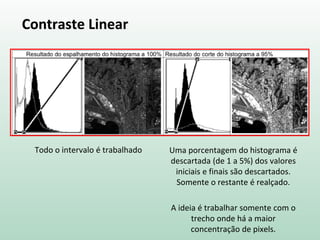 Contraste Linear
Todo o intervalo é trabalhado Uma porcentagem do histograma é
descartada (de 1 a 5%) dos valores
iniciais e finais são descartados.
Somente o restante é realçado.
A ideia é trabalhar somente com o
trecho onde há a maior
concentração de pixels.
 