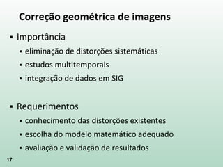 17
Correção geométrica de imagens
 Importância
 eliminação de distorções sistemáticas
 estudos multitemporais
 integração de dados em SIG
 Requerimentos
 conhecimento das distorções existentes
 escolha do modelo matemático adequado
 avaliação e validação de resultados
 