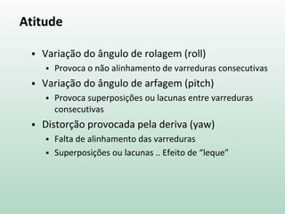 Atitude
 Variação do ângulo de rolagem (roll)
 Provoca o não alinhamento de varreduras consecutivas
 Variação do ângulo de arfagem (pitch)
 Provoca superposições ou lacunas entre varreduras
consecutivas
 Distorção provocada pela deriva (yaw)
 Falta de alinhamento das varreduras
 Superposições ou lacunas .. Efeito de “leque”
 