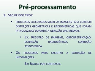 Pré-processamento
1. SÃO DE DOIS TIPOS:
• PROCESSOS EXECUTADOS SOBRE AS IMAGENS PARA CORRIGIR
DISTORÇÕES GEOMÉTRICAS E RADIOMÉTRICAS QUE FORAM
INTRODUZIDAS DURANTE A GERAÇÃO DAS MESMAS.
• EX: REGISTRO DE IMAGEMS, ORTORRETIFICAÇÃO,
CORREÇÃO RADIOMÉTRICA, CORREÇÃO
ATMOSFÉRICA.
• OU PROCESSOS PARA FACILITAR A EXTRAÇÃO DE
INFORMAÇÕES.
EX: REALCE POR CONTRASTE.
 