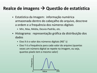 Realce de imagens  Questão de estatística
 Estatística da Imagem: informação numérica
armazenada dentro do cabeçalho do arquivo, descreve
a ordem e a frequência dos números digitais
 Min, Max, Média, Desvio-Padrão, etc.
 Histograma: representação gráfica da distribuição dos
dados
 Eixo X é o valor dos números digitais (ND´s)
 Eixo Y é a frequência para cada valor do arquivo (quantas
vezes um número digital se repete na imagem, ou seja,
quantos pixels tem o mesmo valor)
0 255
Frequency
Value
 