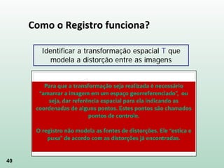 40
Como o Registro funciona?
Identificar a transformação espacial T que
modela a distorção entre as imagens
Para que a transformação seja realizada é necessário
“amarrar a imagem em um espaço georreferenciado”, ou
seja, dar referência espacial para ela indicando as
coordenadas de alguns pontos. Estes pontos são chamados
pontos de controle.
O registro não modela as fontes de distorções. Ele “estica e
puxa” de acordo com as distorções já encontradas.
 
