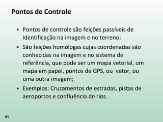 41
Pontos de Controle
 Pontos de controle são feições passíveis de
identificação na imagem e no terreno;
 São feições homólogas cujas coordenadas são
conhecidas na imagem e no sistema de
referência, que pode ser um mapa vetorial, um
mapa em papel, pontos de GPS, ou vetor, ou
uma outra imagem;
 Exemplos: Cruzamentos de estradas, pistas de
aeroportos e confluência de rios.
 