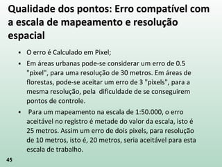 45
 O erro é Calculado em Pixel;
 Em áreas urbanas pode-se considerar um erro de 0.5
"pixel", para uma resolução de 30 metros. Em áreas de
florestas, pode-se aceitar um erro de 3 "pixels", para a
mesma resolução, pela dificuldade de se conseguirem
pontos de controle.
 Para um mapeamento na escala de 1:50.000, o erro
aceitável no registro é metade do valor da escala, isto é
25 metros. Assim um erro de dois pixels, para resolução
de 10 metros, isto é, 20 metros, seria aceitável para esta
escala de trabalho.
Qualidade dos pontos: Erro compatível com
a escala de mapeamento e resolução
espacial
 