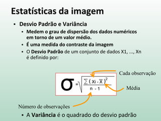 Estatísticas da imagem
 Desvio Padrão e Variância
 Medem o grau de dispersão dos dados numéricos
em torno de um valor médio.
 É uma medida do contraste da imagem
 O Desvio Padrão de um conjunto de dados X1, ..., Xn
é definido por:
 A Variância é o quadrado do desvio padrão
Cada observação
Número de observações
Média
 