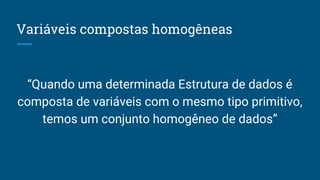 Variáveis compostas homogêneas
“Quando uma determinada Estrutura de dados é
composta de variáveis com o mesmo tipo primitivo,
temos um conjunto homogêneo de dados”
 