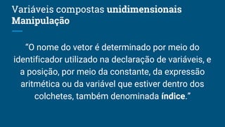 Variáveis compostas unidimensionais
Manipulação
“O nome do vetor é determinado por meio do
identificador utilizado na declaração de variáveis, e
a posição, por meio da constante, da expressão
aritmética ou da variável que estiver dentro dos
colchetes, também denominada índice.”
 