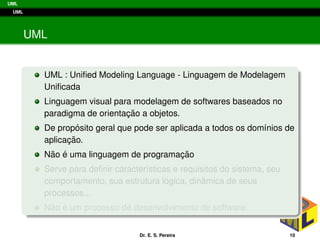 UML
UML
UML
UML : Uniﬁed Modeling Language - Linguagem de Modelagem
Uniﬁcada
Linguagem visual para modelagem de softwares baseados no
paradigma de orientac¸ ˜ao a objetos.
De prop´osito geral que pode ser aplicada a todos os dom´ınios de
aplicac¸ ˜ao.
N˜ao ´e uma linguagem de programac¸ ˜ao
Serve para deﬁnir caracter´ısticas e requisitos do sistema, seu
comportamento, sua estrutura l´ogica, dinˆamica de seus
processos...
N˜ao ´e um processo de desenvolvimento de software.
Dr. E. S. Pereira 10
 