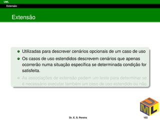 UML
Extens˜ao
Extens˜ao
Utilizadas para descrever cen´arios opcionais de um caso de uso
Os casos de uso estendidos descrevem cen´arios que apenas
ocorrer˜ao numa situac¸ ˜ao espec´ıﬁca se determinada condic¸ ˜ao for
satisfeita.
As associac¸ ˜oes de extens˜ao pedem um teste para determinar se
´e necess´ario executar tamb´em um caso de uso estendido ou n˜ao.
Dr. E. S. Pereira 103
 