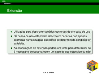 UML
Extens˜ao
Extens˜ao
Utilizadas para descrever cen´arios opcionais de um caso de uso
Os casos de uso estendidos descrevem cen´arios que apenas
ocorrer˜ao numa situac¸ ˜ao espec´ıﬁca se determinada condic¸ ˜ao for
satisfeita.
As associac¸ ˜oes de extens˜ao pedem um teste para determinar se
´e necess´ario executar tamb´em um caso de uso estendido ou n˜ao.
Dr. E. S. Pereira 104
 