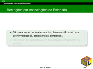 UML
Restric¸ ˜oes em Associac¸ ˜oes de Extens˜ao
Restric¸ ˜oes em Associac¸ ˜oes de Extens˜ao
S˜ao compostas por um texto entre chaves e utilizadas para
deﬁnir validac¸ ˜oes, consistˆencias, condic¸ ˜oes...
que devem ser aplicadas a um determinado componente ou
situac¸ ˜ao.
Dr. E. S. Pereira 108
 
