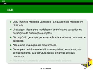 UML
UML
UML
UML : Uniﬁed Modeling Language - Linguagem de Modelagem
Uniﬁcada
Linguagem visual para modelagem de softwares baseados no
paradigma de orientac¸ ˜ao a objetos.
De prop´osito geral que pode ser aplicada a todos os dom´ınios de
aplicac¸ ˜ao.
N˜ao ´e uma linguagem de programac¸ ˜ao
Serve para deﬁnir caracter´ısticas e requisitos do sistema, seu
comportamento, sua estrutura l´ogica, dinˆamica de seus
processos...
N˜ao ´e um processo de desenvolvimento de software.
Dr. E. S. Pereira 11
 