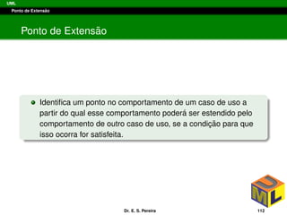 UML
Ponto de Extens˜ao
Ponto de Extens˜ao
Identiﬁca um ponto no comportamento de um caso de uso a
partir do qual esse comportamento poder´a ser estendido pelo
comportamento de outro caso de uso, se a condic¸ ˜ao para que
isso ocorra for satisfeita.
Dr. E. S. Pereira 112
 
