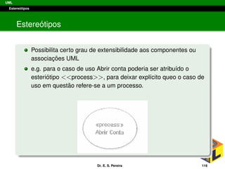 UML
Estere´otipos
Estere´otipos
Possibilita certo grau de extensibilidade aos componentes ou
associac¸ ˜oes UML
e.g. para o caso de uso Abrir conta poderia ser atribu´ıdo o
esteri´otipo <<process>>, para deixar expl´ıcito queo o caso de
uso em quest˜ao refere-se a um processo.
Dr. E. S. Pereira 116
 