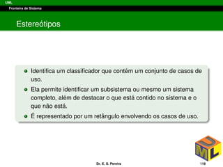 UML
Fronteira de Sistema
Estere´otipos
Identiﬁca um classiﬁcador que cont´em um conjunto de casos de
uso.
Ela permite identiﬁcar um subsistema ou mesmo um sistema
completo, al´em de destacar o que est´a contido no sistema e o
que n˜ao est´a.
´E representado por um retˆangulo envolvendo os casos de uso.
Dr. E. S. Pereira 118
 
