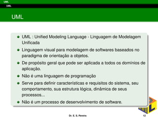 UML
UML
UML
UML : Uniﬁed Modeling Language - Linguagem de Modelagem
Uniﬁcada
Linguagem visual para modelagem de softwares baseados no
paradigma de orientac¸ ˜ao a objetos.
De prop´osito geral que pode ser aplicada a todos os dom´ınios de
aplicac¸ ˜ao.
N˜ao ´e uma linguagem de programac¸ ˜ao
Serve para deﬁnir caracter´ısticas e requisitos do sistema, seu
comportamento, sua estrutura l´ogica, dinˆamica de seus
processos...
N˜ao ´e um processo de desenvolvimento de software.
Dr. E. S. Pereira 12
 