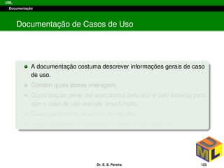 UML
Documentac¸ ˜ao
Documentac¸ ˜ao de Casos de Uso
A documentac¸ ˜ao costuma descrever informac¸ ˜oes gerais de caso
de uso.
Cont´em quais atores interagem,
Quais etapas dever ser executadas pelo ator e pelo sistema para
que o caso de uso execute uma func¸ ˜ao,
Quais parˆametros dever ser fornecidos
Quais restric¸ ˜oes e validac¸ ˜oes o caso de uso deve ter.
Dr. E. S. Pereira 123
 