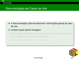 UML
Documentac¸ ˜ao
Documentac¸ ˜ao de Casos de Uso
A documentac¸ ˜ao costuma descrever informac¸ ˜oes gerais de caso
de uso.
Cont´em quais atores interagem,
Quais etapas dever ser executadas pelo ator e pelo sistema para
que o caso de uso execute uma func¸ ˜ao,
Quais parˆametros dever ser fornecidos
Quais restric¸ ˜oes e validac¸ ˜oes o caso de uso deve ter.
Dr. E. S. Pereira 124
 