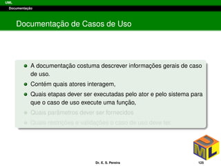 UML
Documentac¸ ˜ao
Documentac¸ ˜ao de Casos de Uso
A documentac¸ ˜ao costuma descrever informac¸ ˜oes gerais de caso
de uso.
Cont´em quais atores interagem,
Quais etapas dever ser executadas pelo ator e pelo sistema para
que o caso de uso execute uma func¸ ˜ao,
Quais parˆametros dever ser fornecidos
Quais restric¸ ˜oes e validac¸ ˜oes o caso de uso deve ter.
Dr. E. S. Pereira 125
 