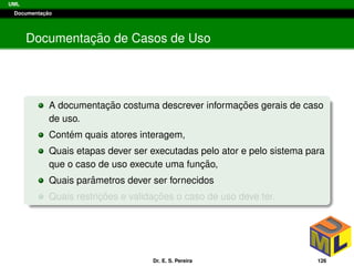 UML
Documentac¸ ˜ao
Documentac¸ ˜ao de Casos de Uso
A documentac¸ ˜ao costuma descrever informac¸ ˜oes gerais de caso
de uso.
Cont´em quais atores interagem,
Quais etapas dever ser executadas pelo ator e pelo sistema para
que o caso de uso execute uma func¸ ˜ao,
Quais parˆametros dever ser fornecidos
Quais restric¸ ˜oes e validac¸ ˜oes o caso de uso deve ter.
Dr. E. S. Pereira 126
 