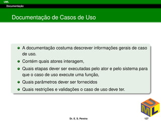 UML
Documentac¸ ˜ao
Documentac¸ ˜ao de Casos de Uso
A documentac¸ ˜ao costuma descrever informac¸ ˜oes gerais de caso
de uso.
Cont´em quais atores interagem,
Quais etapas dever ser executadas pelo ator e pelo sistema para
que o caso de uso execute uma func¸ ˜ao,
Quais parˆametros dever ser fornecidos
Quais restric¸ ˜oes e validac¸ ˜oes o caso de uso deve ter.
Dr. E. S. Pereira 127
 