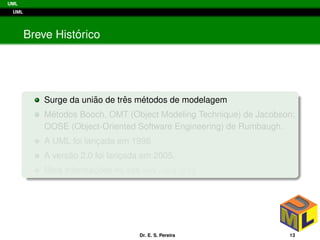 UML
UML
Breve Hist´orico
Surge da uni˜ao de trˆes m´etodos de modelagem
M´etodos Booch, OMT (Object Modeling Technique) de Jacobson;
OOSE (Object-Oriented Software Engineering) de Rumbaugh.
A UML foi lanc¸ada em 1996
A vers˜ao 2.0 foi lanc¸ada em 2005.
Mais informac¸ ˜oes no site www.omg.org
Dr. E. S. Pereira 13
 